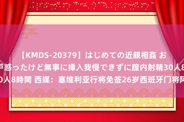 【KMDS-20379】はじめての近親相姦 おばさんの誘いに最初は戸惑ったけど無事に挿入我慢できずに膣内射精30人8時間 西媒：塞维利亚行将免签26岁西班牙门将阿尔瓦罗-费尔南德斯