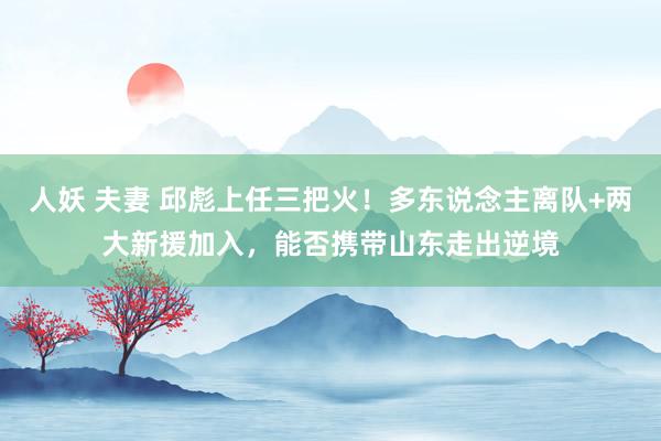 人妖 夫妻 邱彪上任三把火！多东说念主离队+两大新援加入，能否携带山东走出逆境