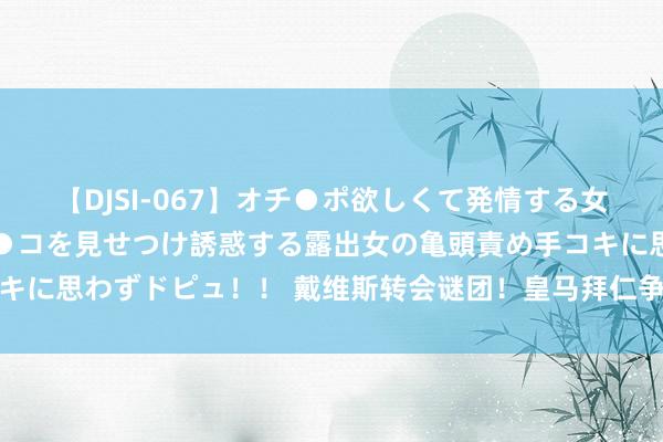 【DJSI-067】オチ●ポ欲しくて発情する女たち ところ構わずオマ●コを見せつけ誘惑する露出女の亀頭責め手コキに思わずドピュ！！ 戴维斯转会谜团！皇马拜仁争锋，改日去处引善良