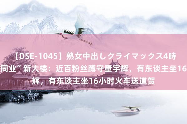 【DSE-1045】熟女中出しクライマックス4時間 4 访谒“与辉同业”新大楼：近百粉丝蹲守董宇辉，有东谈主坐16小时火车送道贺