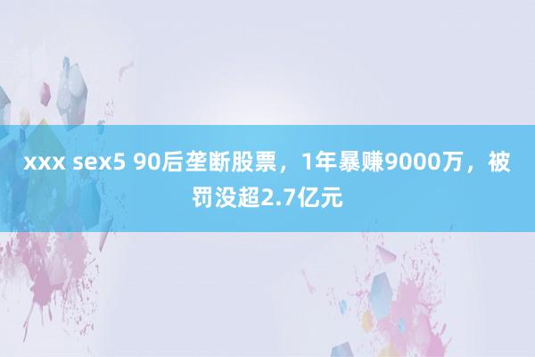 xxx sex5 90后垄断股票，1年暴赚9000万，被罚没超2.7亿元