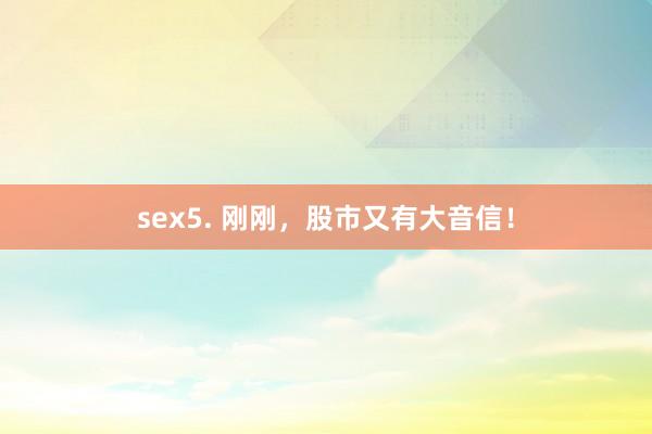 sex5. 刚刚，股市又有大音信！