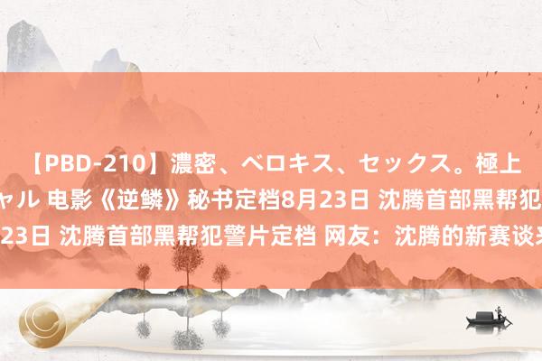 【PBD-210】濃密、ベロキス、セックス。極上接吻性交 8時間スペシャル 电影《逆鳞》秘书定档8月23日 沈腾首部黑帮犯警片定档 网友：沈腾的新赛谈来了