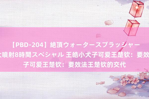 【PBD-204】絶頂ウォータースプラッシャー 放尿＆潮吹き大噴射8時間スペシャル 王皓小犬子可爱王楚钦：要效法王楚钦的交代