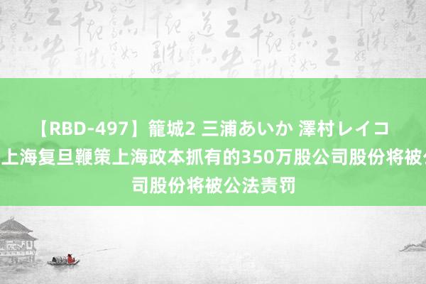 【RBD-497】籠城2 三浦あいか 澤村レイコ ASUKA 上海复旦鞭策上海政本抓有的350万股公司股份将被公法责罚