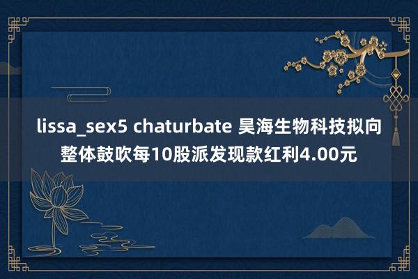 lissa_sex5 chaturbate 昊海生物科技拟向整体鼓吹每10股派发现款红利4.00元