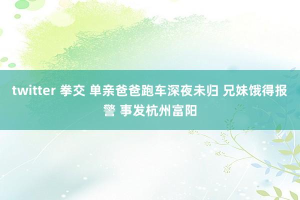 twitter 拳交 单亲爸爸跑车深夜未归 兄妹饿得报警 事发杭州富阳