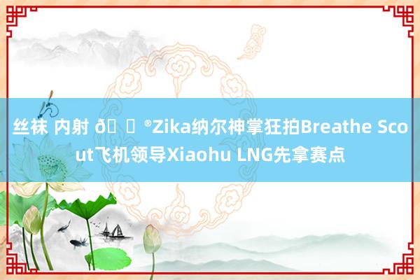 丝袜 内射 🎮Zika纳尔神掌狂拍Breathe Scout飞机领导Xiaohu LNG先拿赛点