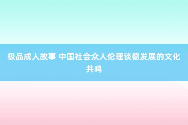 极品成人故事 中国社会众人伦理谈德发展的文化共鸣