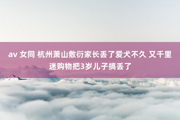 av 女同 杭州萧山敷衍家长丢了爱犬不久 又千里迷购物把3岁儿子搞丢了