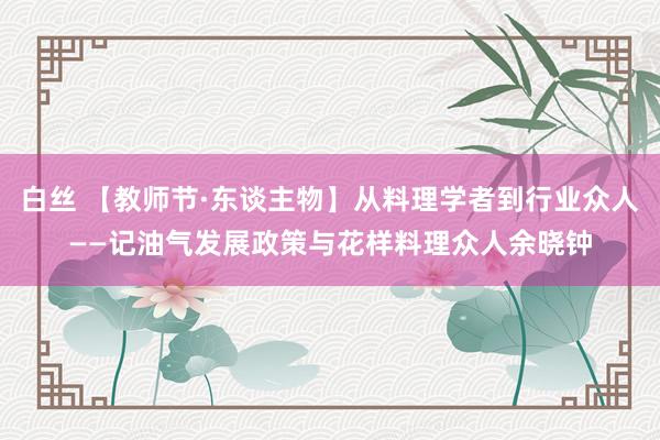 白丝 【教师节·东谈主物】从料理学者到行业众人——记油气发展政策与花样料理众人余晓钟