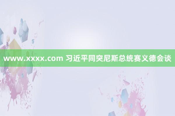 www.xxxx.com 习近平同突尼斯总统赛义德会谈