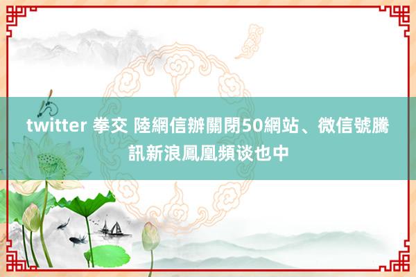 twitter 拳交 陸網信辦關閉50網站、微信號　騰訊新浪鳳凰頻谈也中