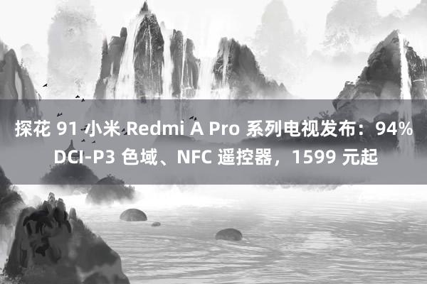 探花 91 小米 Redmi A Pro 系列电视发布：94% DCI-P3 色域、NFC 遥控器，1599 元起