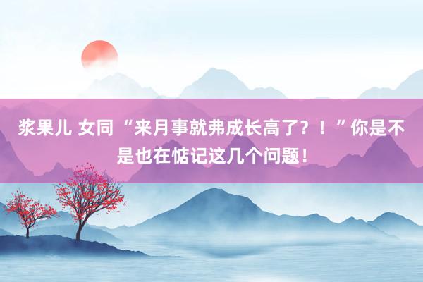 浆果儿 女同 “来月事就弗成长高了？！”你是不是也在惦记这几个问题！