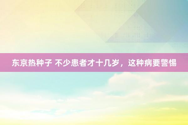 东京热种子 不少患者才十几岁，这种病要警惕