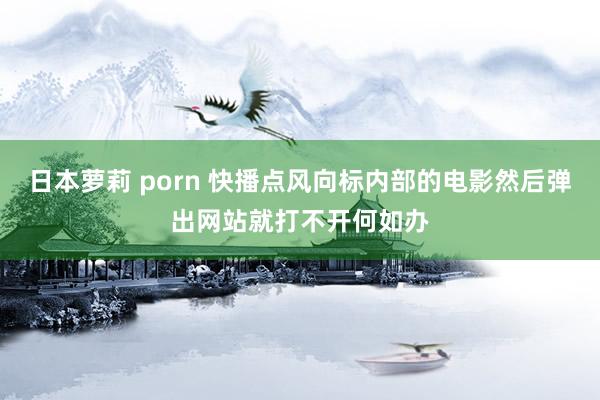 日本萝莉 porn 快播点风向标内部的电影然后弹出网站就打不开何如办