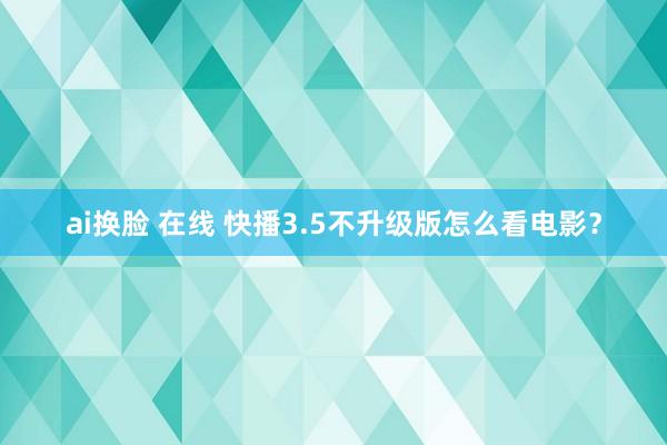 ai换脸 在线 快播3.5不升级版怎么看电影？