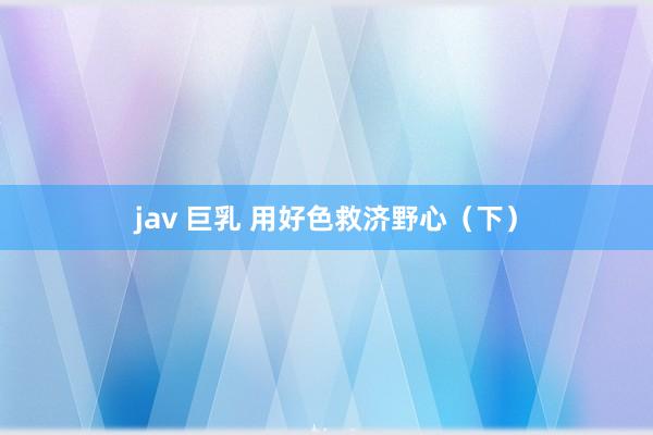 jav 巨乳 用好色救济野心（下）