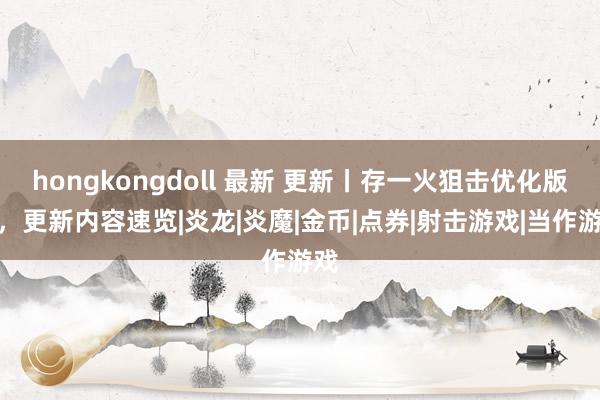 hongkongdoll 最新 更新丨存一火狙击优化版块，更新内容速览|炎龙|炎魔|金币|点券|射击游戏|当作游戏