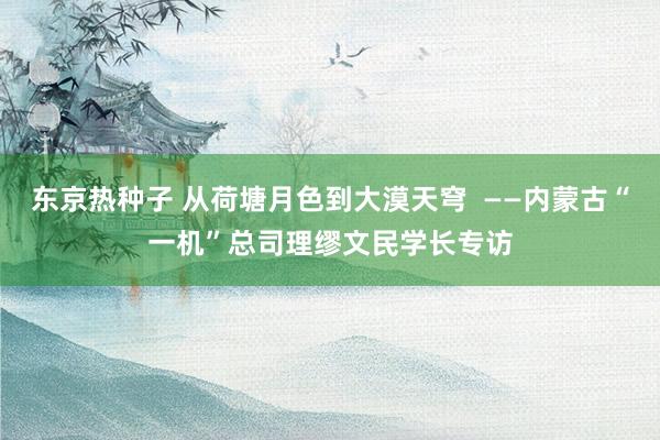 东京热种子 从荷塘月色到大漠天穹  ——内蒙古“一机”总司理缪文民学长专访