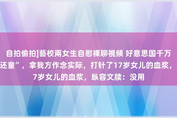 自拍偷拍]藝校兩女生自慰裸聊視頻 好意思国千万财主腐朽“返老还童”，拿我方作念实际，打针了17岁女儿的血浆，纵容文牍：没用