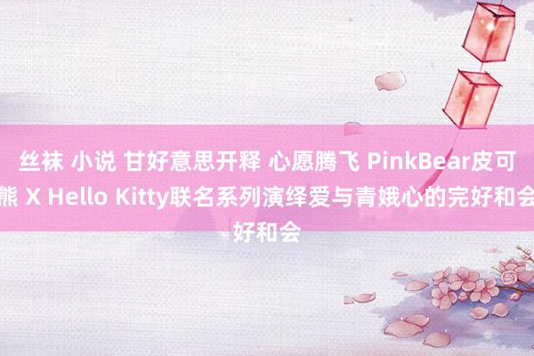 丝袜 小说 甘好意思开释 心愿腾飞 PinkBear皮可熊 X Hello Kitty联名系列演绎爱与青娥心的完好和会