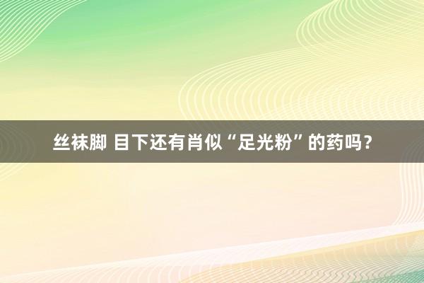 丝袜脚 目下还有肖似“足光粉”的药吗？