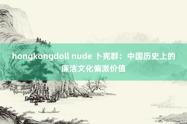 hongkongdoll nude 卜宪群：中国历史上的廉洁文化偏激价值