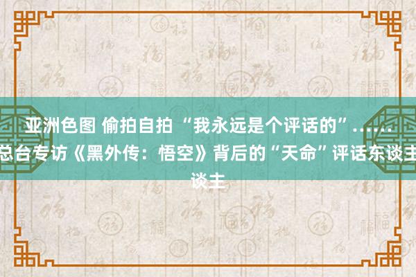 亚洲色图 偷拍自拍 “我永远是个评话的”……总台专访《黑外传：悟空》背后的“天命”评话东谈主