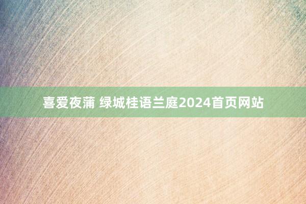 喜爱夜蒲 绿城桂语兰庭2024首页网站