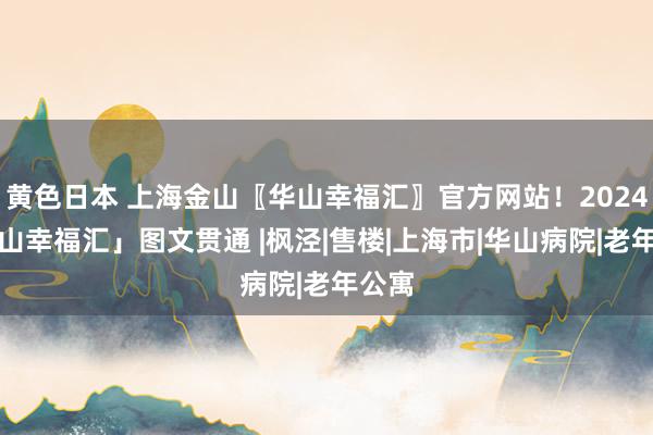 黄色日本 上海金山〖华山幸福汇〗官方网站！2024「华山幸福汇」图文贯通 |枫泾|售楼|上海市|华山病院|老年公寓