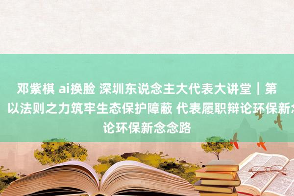 邓紫棋 ai换脸 深圳东说念主大代表大讲堂｜第32期：以法则之力筑牢生态保护障蔽 代表履职辩论环保新念念路