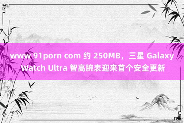 www 91porn com 约 250MB，三星 Galaxy Watch Ultra 智高腕表迎来首个安全更新