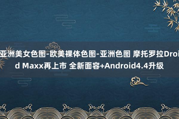 亚洲美女色图-欧美裸体色图-亚洲色图 摩托罗拉Droid Maxx再上市 全新面容+Android4.4升级