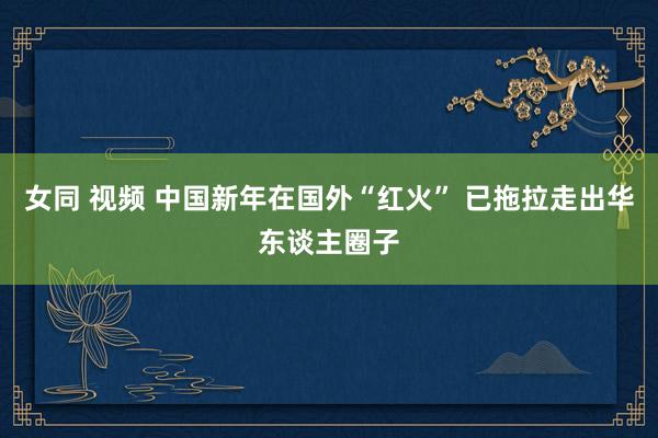 女同 视频 中国新年在国外“红火” 已拖拉走出华东谈主圈子